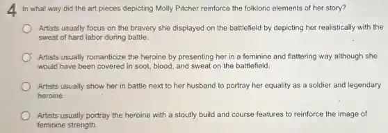 In what way did the art pieces depicting Molly Pitcher reinforce the folkloric elements of her story?
Artists usually focus on the bravery she displayed on the battlefield by depicting her realistically with the
sweat of hard labor during battle.
Artists usually romanticize the heroine by presenting her in a feminine and flattering way although she
would have been covered in soot, blood, and sweat on the battlefield.
Artists usually show her in battle next to her husband to portray her equality as a soldier and legendary
heroine.
Artists usually portray the heroine with a stoutly build and course features to reinforce the image of
feminine strength.