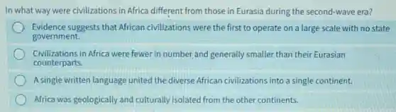 In what way were civilizations in Africa different from those in Eurasia during the second-wave era?
Evidence suggests that African civilizations were the first to operate on a large scale with no state
government.
Civilizations in Africa were fewer in number and generally smalle than their Eurasian
counterparts.
A single written language united the diverse African civilizations into a single continent.
Africa was geologically and culturally isolated from the other continents.