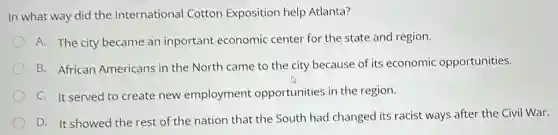 In what way did the International Cotton Exposition help Atlanta?
A. The city became an inportant economic center for the state and region.
B. African Americans in the North came to the city because of its economic opportunities.
C. It served to create new employment opportunities in the region.
D. It showed the rest of the nation that the South had changed its racist ways after the Civil War.