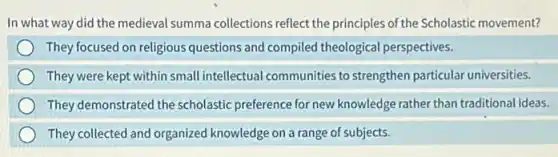 In what way did the medieval summa collections reflect the principles of the Scholastic movement?
They focused on religious questions and compiled theological perspectives.
They were kept within small intellectual communities to strengthen particular universities.
They demonstrated the scholastic preference for new knowledge rather than traditional ideas.
They collected and organized knowledge on a range of subjects.
