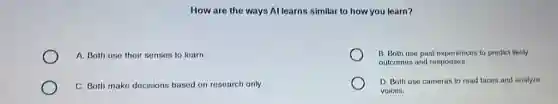 How are the ways Al learns similar to how you learn?
A. Both use their senses to learn
B. Both use past experiences to prodict likely
outcomes and responses.
C. Both make decisions based on research only.
D. Both use cameras to read faces and analyze
voices.