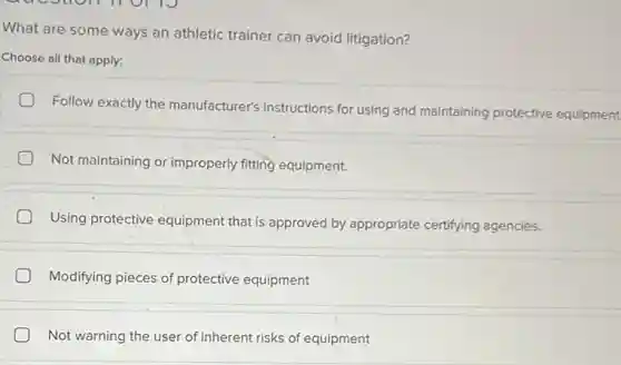What are some ways an athletic trainer can avoid litigation?
Choose all that apply:
Follow exactly the manufacturer's instructions for using and maintaining protective equipment.
Not maintaining or improperly fitting equipment.
Using protective equipment that is approved by appropriate certifying agencies.
Modifying pieces of protective equipment
Not warning the user of inherent risks of equipment
