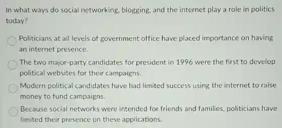 In what ways do social networking blogging, and the internet play a role in politics
today?
Politicians at all levels of government office have placed importance on having
an internet presence.
The two major-party candidates for president in 1996 were the first to develop
political websites for their campaigns.
Modern political candidates have had limited success using the internet to raise
money to fund campaigns.
Because social networks were intended for friends and families politicians have
limited their presence on these applications.