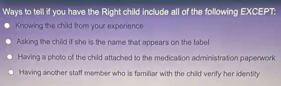 Ways to tell if you have the Right child include all of the following EXCEPT:
Knowing the child from your experience
Asking the child if she is the name that appears on the label
Having a photo of the child attached to the medication administration paperwork
Having another staff member who is familiar with the child verify her identity