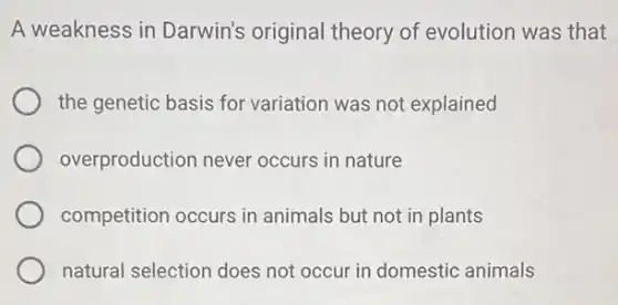 A weakness in Darwin's original theory of evolution was that
the genetic basis for variation was not explained
overproduction never occurs in nature
competition occurs in animals but not in plants
natural selection does not occur in domestic animals
