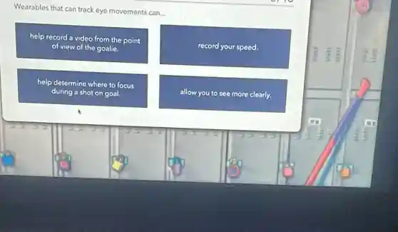 Wearables that can track eye movements can...
help record a video from the point
of view of the goalie.
record your speed.
help determine where to focus
during a shot on goal.
allow you to see more clearly.