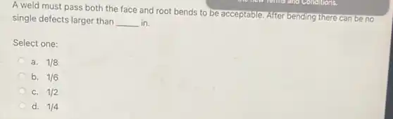 A weld must pass both the face and root bends to be acceptable. After bending there can be no
single defects larger than __ in.
Select one:
a. 1/8
b. 1/6
C. 1/2
d. 1/4