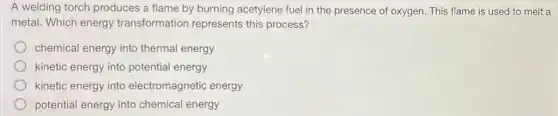 A welding torch produces a flame by burning acetylene fuel in the presence of oxygen This flame is used to melt a
metal. Which energy transformation represents this process?
chemical energy into thermal energy
kinetic energy into potential energy
kinetic energy into electromagnetic energy
potential energy into chemical energy