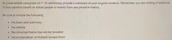 In a well-written paragraph of 7-10 sentences, provide a summary of your original narrative. Remember, you are writing a historical
fiction narrative based on actual people or events from any period in history.
Be sure to include the following:
the basic plot summary
the setting
the universal theme that will be revealed
the incorporation of multiple perspectives