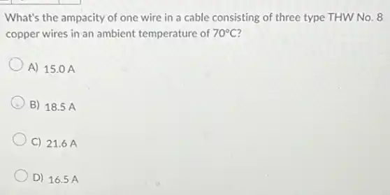 What's the ampacity of one wire in a cable consisting of three type THW No. 8
copper wires in an ambient temperature of
70^circ C
A) 15.0 A
B) 18.5 A
C) 21.6 A
D) 16.5 A