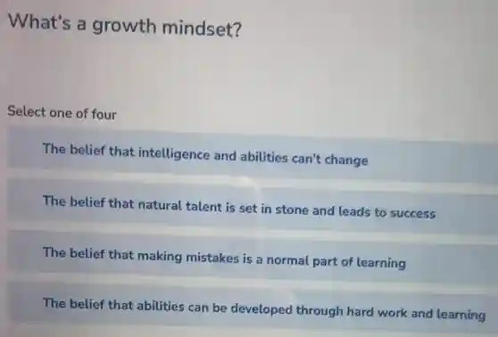 What's a growth mindset?
Select one of four
The belief that intelligence and abilities can't change
The belief that natural talent is set in stone and leads to success
The belief that making mistakes is a normal part of learning
The belief that abilities can be developed through hard work and learning