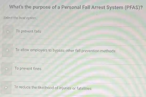 What's the purpose of a Personal Fall Arrest System (PFAS)?
Select the best option.
To prevent falls
To allow employers to bypass other fall prevention methods
To prevent fines
To reduce the likelihood of injuries or fatalities