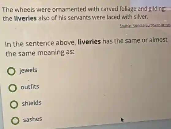 The wheels were ornamented with carved foliage and gilding:
the liveries also of his servants were laced with silver.
Source Famous s European Artists
In the sentence above, liveries has the same or almost
the same meaning as:
jewels
outfits
shields
sashes