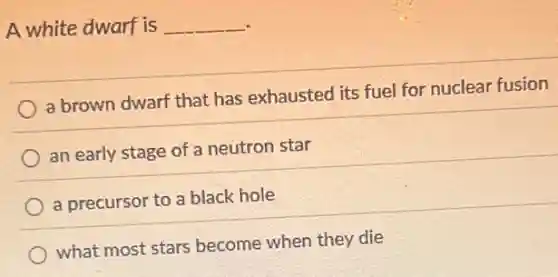 A white dwarf is __
a brown dwarf that has exhausted its fuel for nuclear fusion
an early stage of a neutron star
a precursor to a black hole
what most stars become when they die