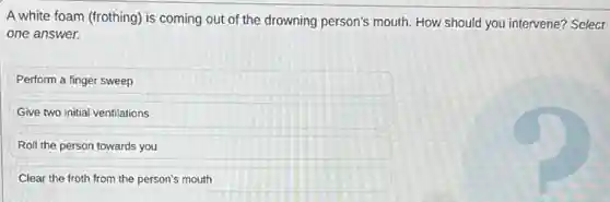 A white foam (frothing)is coming out of the drowning person's mouth How should you intervene?Select
one answer.
Perform a finger sweep
Give two initial ventilations
Roll the person towards you
Clear the froth from the person's mouth