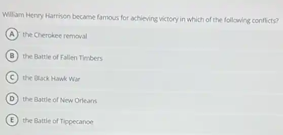 William Henry Harrison became famous for achieving victory in which of the following conflicts?
A the Cherokee removal
B the Battle of Fallen Timbers
C the Black Hawk War
D the Battle of New Orleans
E the Battle of Tippecanoe