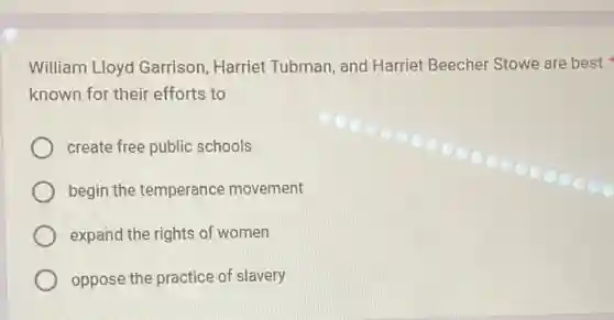William Lloyd Garrison, Harriet Tubman, and Harriet Beecher Stowe are best
known for their efforts to
create free public schools
begin the temperance movement
expand the rights of women
oppose the practice of slavery