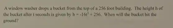 A window washer drops a bucket from the top of a 256 foot building. The height h of
the bucket after t seconds is given by h=-16t^2+256 When will the bucket hit the
ground?