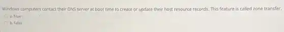 Windows computers contact their DNS server at boot time to create or update their host resource records. This feature is called zone transfer.
a. True
b. False