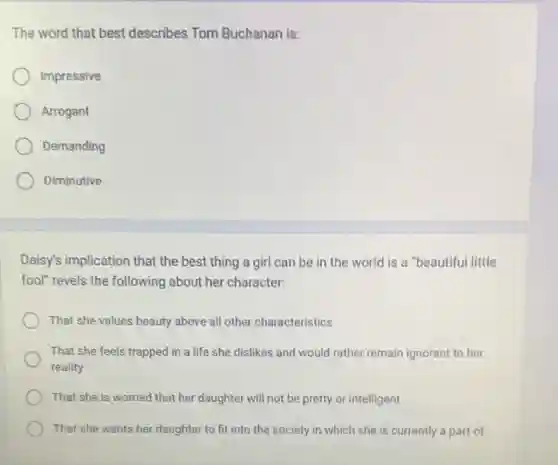The word that best describes Tom Buchanan is:
Impressive
Arrogant
Demanding
Diminutive
Daisy's implication that the best thing a girl can be in the world is a "beautiful little
fool" revels the following about her character:
That she values beauty above all other characteristics
That she feels trapped in a life she dislikes and would rather remain ignorant to her
reality
That she is worried that her daughter will not be pretty or intelligent
That she wants her daughter to fit into the society in which she is currently a part of