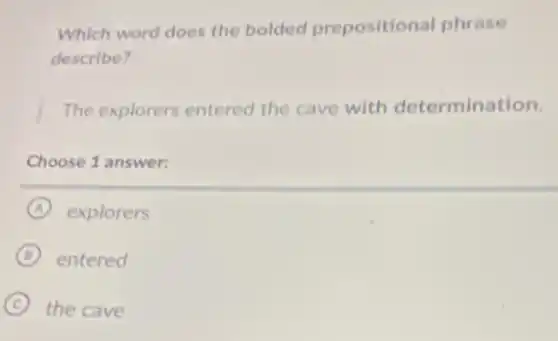 Which word does the bolded prepositional phrase
describe?
The explorers entered the cave with determination.
Choose 1 answer:
A explorers
B entered
C the cave