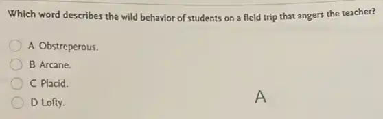 Which word describes the wild behavior of students on a field trip that angers the teacher?
A Obstreperous.
B Arcane.
C Placid.
D Lofty.
A