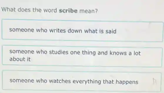 What does the word scribe mean?
someone who writes down what is said
someone who studies one thing and knows a lot
about it
someone who watches everything that happens