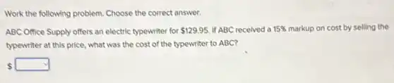 Work the following problem Choose the correct answer.
ABC Office Supply offers an electric typewriter for 129.95 If ABC recelved a 15%  markup on cost by selling the
typewriter at this price what was the cost of the typewriter to ABC?
 square