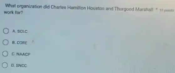 work for?
A. SCLC
B. CORE
C. NAACP
D. SNCC
What organization did Charles Hamilton Houston and Thurgood Marshall 10 points