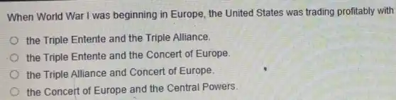 When World War I was beginning in Europe, the United States was trading profitably with
the Triple Entente and the Triple Alliance.
the Triple Entente and the Concert of Europe.
the Triple Alliance and Concert of Europe.
the Concert of Europe and the Central Powers.
