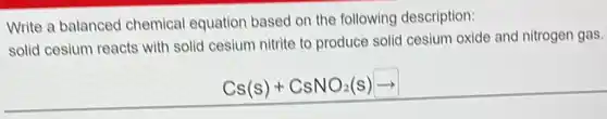 Write a balanced chemical equation based on the following description:
solid cesium reacts with solid cesium nitrite to produce solid cesium oxide and nitrogen gas.
Cs(s)+CsNO_(2)(s)arrow