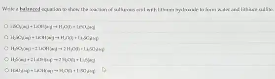 Write a balanced equation to show the reaction of sulfurous acid with lithium hydroxide to form water and lithium sulfite.
HSO_(4)(aq)+LiOH(aq)arrow H_(2)O(l)+LiSO_(4)(aq)
H_(2)SO_(4)(aq)+LiOH(aq)arrow H_(2)O(l)+Li_(2)SO_(4)(aq)
H_(2)SO_(3)(aq)+2LiOH(aq)arrow 2H_(2)O(l)+Li_(2)SO_(3)(aq)
H_(2)S(aq)+2LiOH(aq)arrow 2H_(2)O(l)+Li_(2)S(aq)
HSO_(3)(aq)+LiOH(aq)arrow H_(2)O(l)+LiSO_(3)(aq)