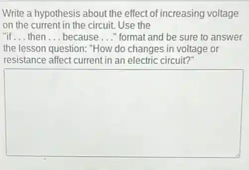 Write a hypothesis about the effect of increasing voltage
on the current in the circuit. Use the
"if __ then __ because __ " format and be sure to answer
the lesson question: "How do changes in voltage or
resistance affect current in an electric circuit?
square