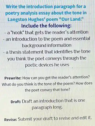 Write the introduction paragraph for a
poetry analysis essay about the tone in
Langston Hughes' poem "Our Land."
Include the following:
- a "hook" that gets the reader's attention
- an introduction to the poem and essential
background information
- a thesis statement that identifies the tone
you think the poet conveys through the
poetic devices he uses
Prewrite: How can you get the reader's attention?
What do you think is the tone of the poem? How does
the poet convey that tone?
Draft: Draft an introduction that is one
paragraph long.
Revise: Submit your draft to revise and edit it.
