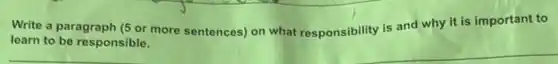 Write a paragraph (5 or more sentences) on what responsibility is and why it is important to
learn to be responsible.