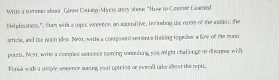 Write a summer about Ginna Guiang-Myers story about "How to Counter Learned
Helplessness,". Start with a topic sentence, an appositive, including the name of the author, the
article, and the main idea. Next, write a compound sentence linking together a few of the main
points. Next, write a complex sentence naming something you might challenge or disagree with.
Finish with a simple sentence stating your opinion or overall take about the topic.