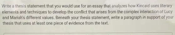 Write a thesis statement that you would use for an essay that analyzes how Kincaid uses literary
elements and techniques to develop the conflict that arises from the complex interaction of Lucy
and Mariah's different values. Beneath your thesis statement, write a paragraph in support of your
thesis that uses at least one piece of evidence from the text.