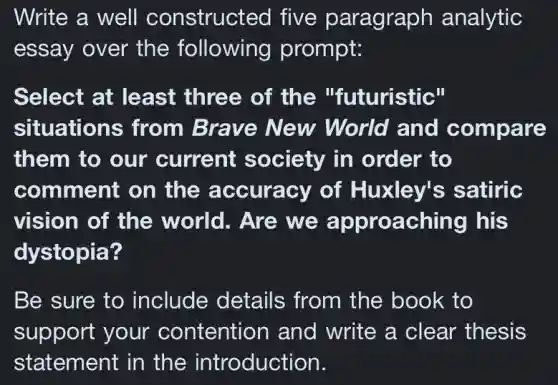 Write a well constructed five paragraph analytic
essay over the following prompt:
Select at least three of the "futuristic"
situations from Brave New World and compare
them to our current society in order to
comment on the accuracy of Huxley's satiric
vision of the world. Are we approaching his
dystopia?
Be sure to include details from the book to
support your contention and write a clear thesis
statement in the introduction.