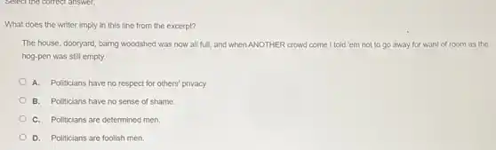 What does the writer imply in this line from the excerpt?
The house, dooryard, barng woodshed was now all full, and when ANOTHER crowd come I told 'em not to go away for want of room as the
hog-pen was still empty.
A. Politicians have no respect for others' privacy.
B. Politicians have no sense of shame.
C. Politicians are determined men.
D. Politicians are foolish men.
