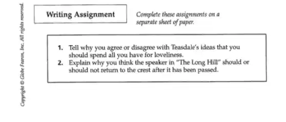Writing Assignment
Complete these assignments on a
separate sheet of paper.
1. Tell why you agree or disagree with Teasdale's ideas that you
should spend all you have for loveliness.
2. Explain why you think the speaker in "The Long Hill" should or
should not return to the crest after it has been passed.