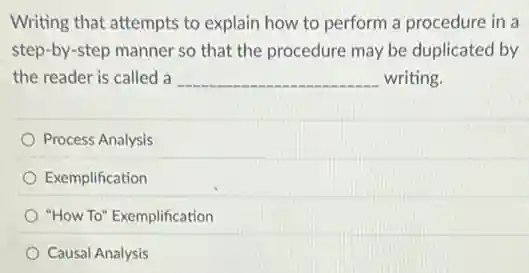 Writing that attempts to explain how to perform a procedure in a
step-by-step manner so that the procedure may be duplicated by
the reader is called a __ writing.
Process Analysis
Exemplification
"How To" Exemplification
Causal Analysis