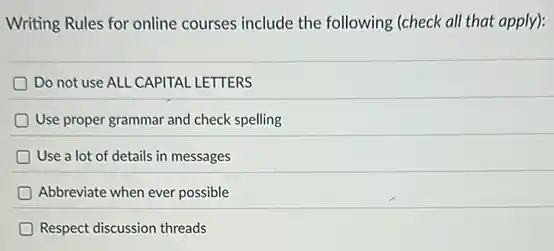 Writing Rules for online courses include the following (check all that apply):
Do not use ALL CAPITAL LETTERS
Use proper grammar and check spelling
Use a lot of details in messages
Abbreviate when ever possible
Respect discussion threads