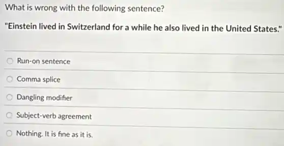 What is wrong with the following sentence?
"Einstein lived in Switzerland for a while he also lived in the United States."
Run-on sentence
Comma splice
Dangling modifier
Subject-verb agreement
Nothing. It is fine as it is.