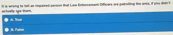 It is wrong to tell an impaired person that Law Enforcement Officers are patrolling the area, if you didn't
actually see them.
A. True
B. False