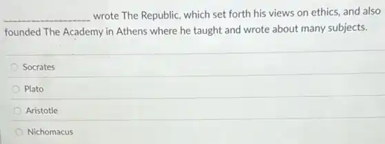 __ wrote The Republic, which set forth his views on ethics, and also
founded The Academy in Athens where he taught and wrote about many subjects.
Socrates
Plato
Aristotle
Nichomacus
