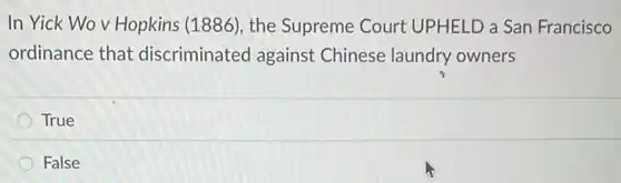 In Yick Wov Hopkins (1886), the Supreme Court UPHELD a San Francisco
ordinance that discriminated against Chinese laundry owners
True
False