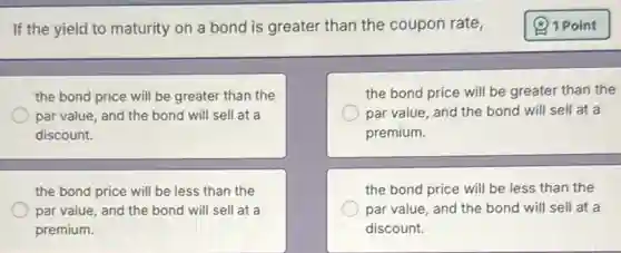 If the yield to maturity on a bond is greater than the coupon rate,
the bond price will be greater than the
par value, and the bond will sell at a
discount.
the bond price will be greater than the
par value, and the bond will sell at a
premium.
the bond price will be less than the
par value, and the bond will sell at a
premium.
the bond price will be less than the
par value, and the bond will sell at a
discount.
