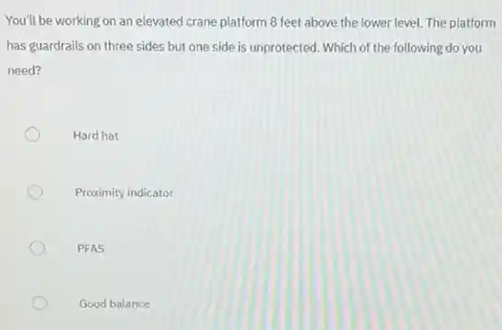 You'll be working on an elevated crane platform 8 feet above the lower level. The platform
has guardrails on three sides but one side is unprotected. Which of the following do you
need?
Hard hat
Proximity indicator
PFAS
Good balance