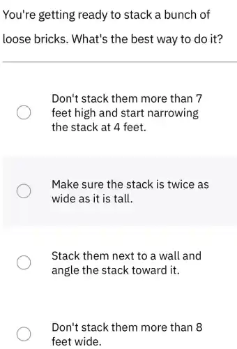 You're getting ready to stack a bunch of
loose bricks . What's the best way to do it?
Don't stack them more than 7
feet high and start narrowing
the stack at 4 feet.
Make sure the stack is twice as
wide as it is tall.
Stack them next to a wall and
angle the stack toward it.
Don't stack them more than
feet wide.