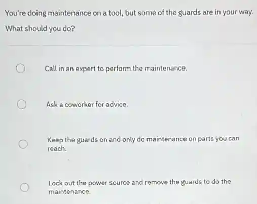 You're doing maintenance on a tool, but some of the guards are in your way.
What should you do?
Call in an expert to perform the maintenance.
Ask a coworker for advice.
Keep the guards on and only do maintenance on parts you can
reach.
Lock out the power source and remove the guards to do the
maintenance.